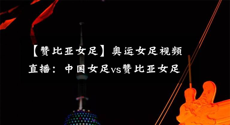 【赞比亚女足】奥运女足视频直播:中国女足vs赞比亚女足 惨败后的女足能否迎来一场开门红?