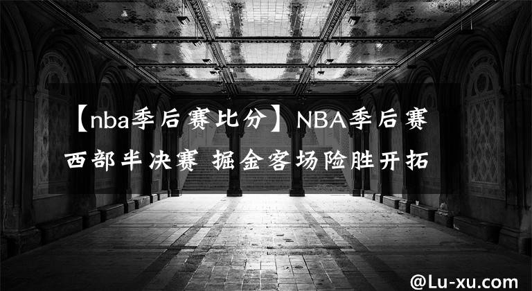 【nba季后赛比分】NBA季后赛西部半决赛 掘金客场险胜开拓者 总比分2-2