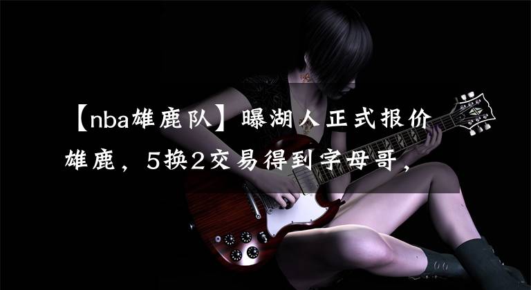 【nba雄鹿队】曝湖人正式报价雄鹿，5换2交易得到字母哥，联手詹姆斯开启王朝