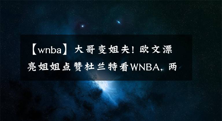 【wnba】大哥变姐夫! 欧文漂亮姐姐点赞杜兰特看WNBA, 两人眉目传情互动频繁