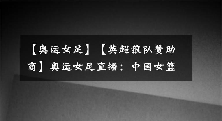【奥运女足】【英超狼队赞助商】奥运女足直播：中国女篮vs比利时女篮