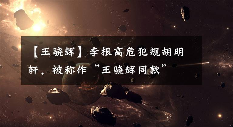 【王骁辉】李根高危犯规胡明轩,被称作“王骁辉同款”