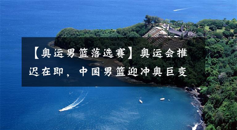【奥运男篮落选赛】奥运会推迟在即，中国男篮迎冲奥巨变，机会可遇不可求!
