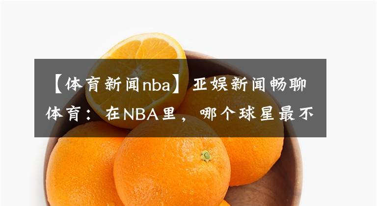 【体育新闻nba】亚娱新闻畅聊体育:在NBA里,哪个球星最不招人喜欢呢?