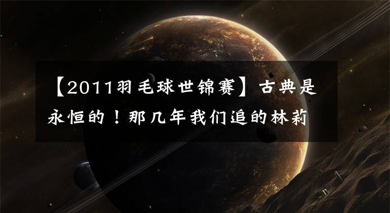【2011羽毛球世锦赛】古典是永恒的!那几年我们追的林莉大战,你看过几场比赛?