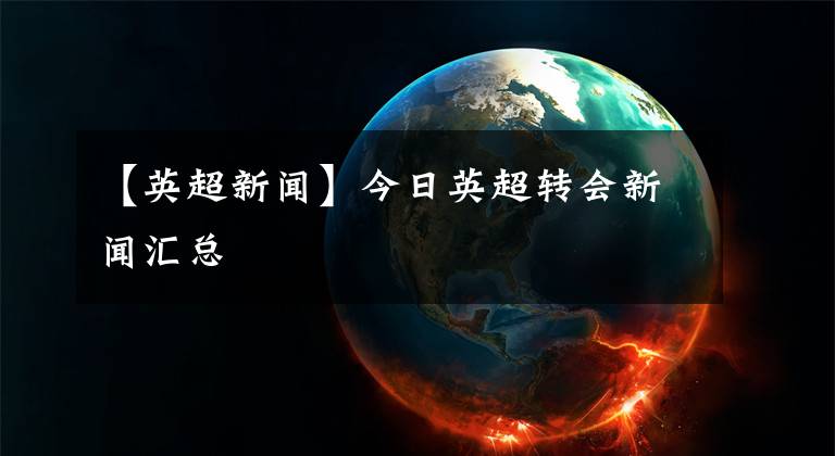 【英超新闻】今日英超转会新闻汇总