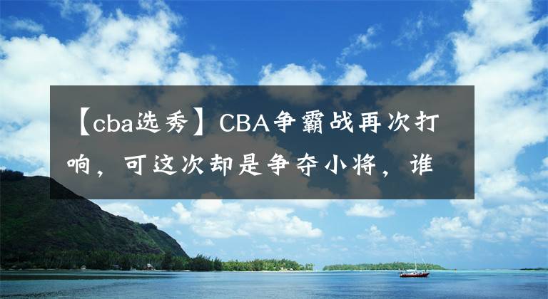 【cba选秀】CBA争霸战再次打响,可这次却是争夺小将,谁才是最后的赢家?