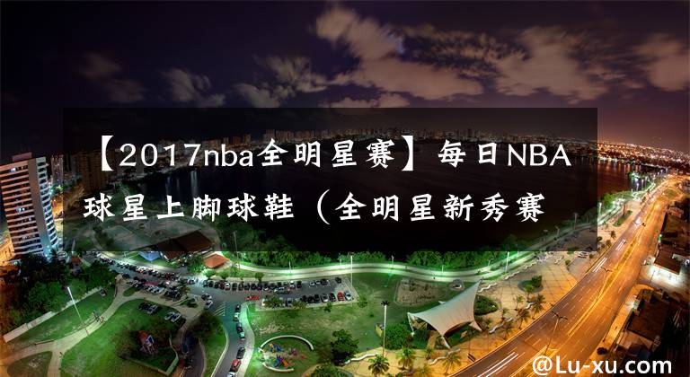 【2017nba全明星赛】每日NBA球星上脚球鞋（全明星新秀赛）