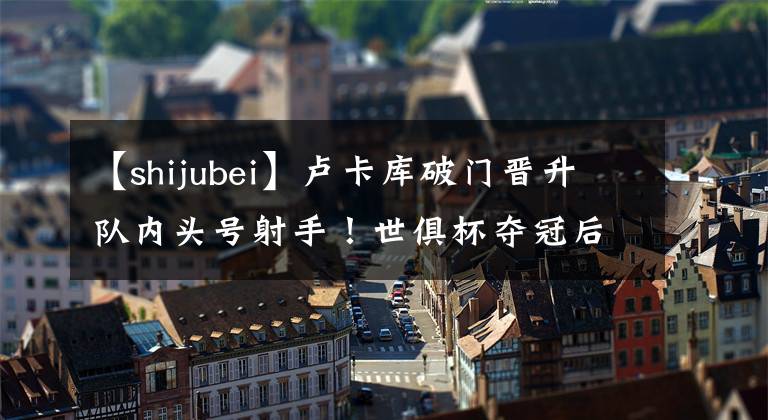【shijubei】卢卡库破门晋升队内头号射手!世俱杯夺冠后,阿紫续约成球迷焦点