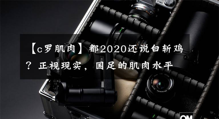 【c罗肌肉】都2020还说白斩鸡?正视现实,国足的肌肉水平和欧美球员并无差距
