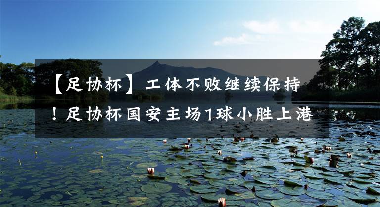 【足协杯】工体不败继续保持！足协杯国安主场1球小胜上港 占得晋级先机