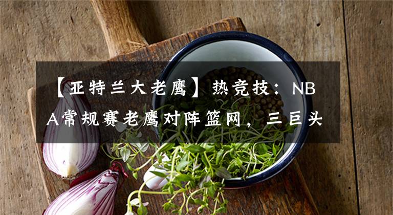 【亚特兰大老鹰】热竞技：NBA常规赛老鹰对阵篮网，三巨头出征亚特兰大，欲取三连胜