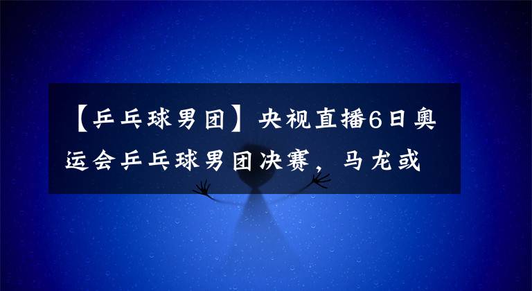 【乒乓球男团】央视直播6日奥运会乒乓球男团决赛，马龙或再战奥恰洛夫