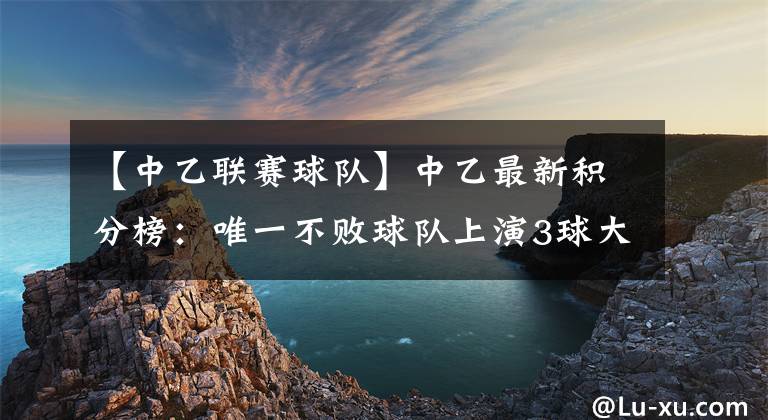 【中乙联赛球队】中乙最新积分榜:唯一不败球队上演3球大逆转,豪取9连胜领跑!