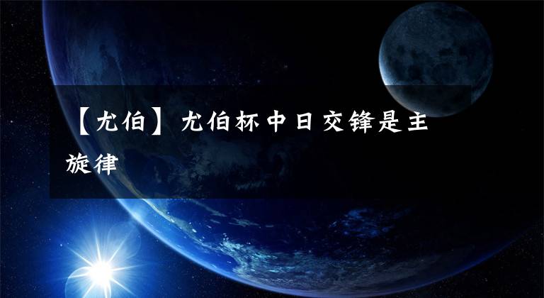 【尤伯】尤伯杯中日交锋是主旋律