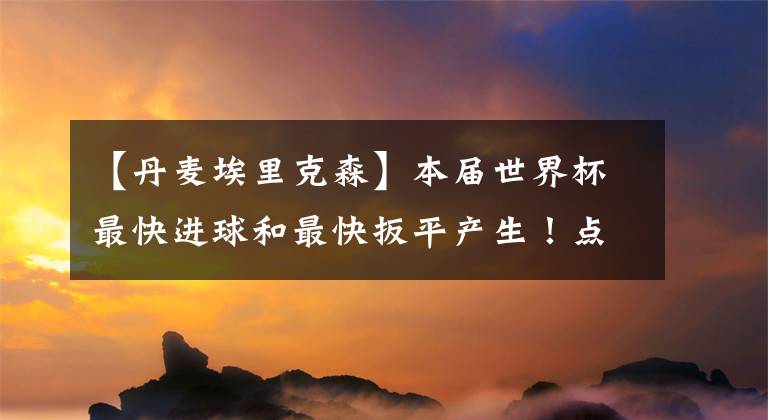 【丹麦埃里克森】本届世界杯最快进球和最快扳平产生!点球大战套餐再现!