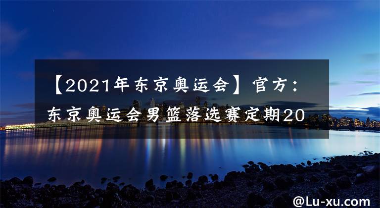 【2021年东京奥运会】官方:东京奥运会男篮落选赛定期2021年6月29日至7月4日