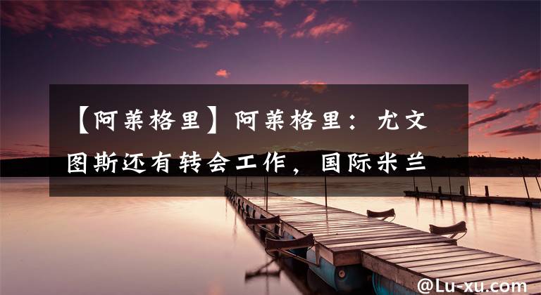 【阿莱格里】阿莱格里:尤文图斯还有转会工作,国际米兰才是新赛季的夺冠热门