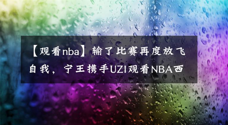 【观看nba】输了比赛再度放飞自我，宁王携手UZI观看NBA西决现场！