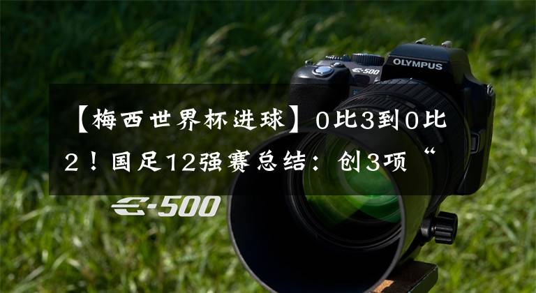【梅西世界杯进球】0比3到0比2!国足12强赛总结:创3项“倒数第一”,武磊进球第一