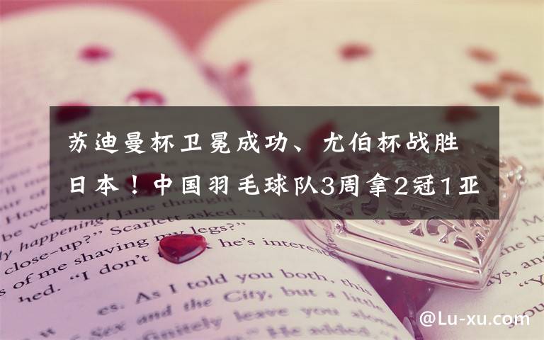 苏迪曼杯卫冕成功、尤伯杯战胜日本!中国羽毛球队3周拿2冠1亚