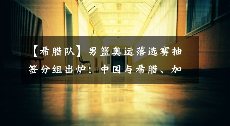 【希腊队】男篮奥运落选赛抽签分组出炉：中国与希腊、加拿大等队同组