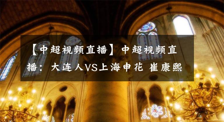 【中超视频直播】中超视频直播:大连人VS上海申花 崔康熙面对老东家盼反弹,大连人状态正佳
