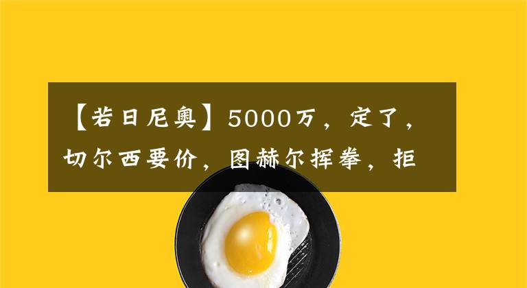 【若日尼奥】5000万,定了,切尔西要价,图赫尔挥拳,拒出售+接替若日尼奥