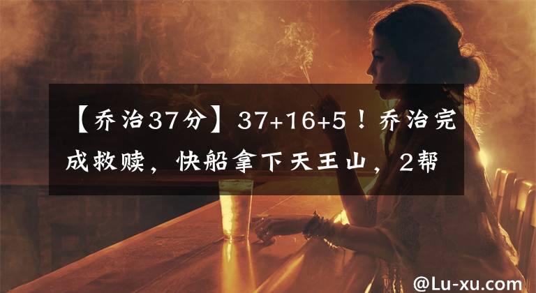 【乔治37分】37+16+5！乔治完成救赎，快船拿下天王山，2帮手47分填补小卡空缺