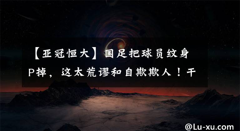 【亚冠恒大】国足把球员纹身P掉，这太荒谬和自欺欺人！干脆别招纹身球员啊！