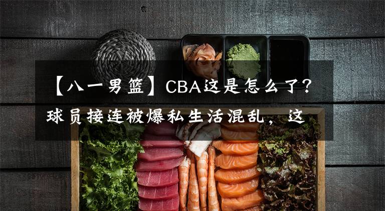 【八一男篮】CBA这是怎么了？球员接连被爆私生活混乱，这都今年第4个了