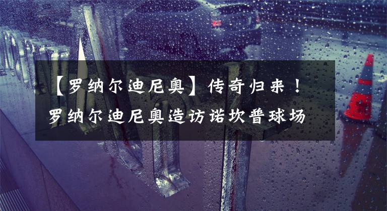 【罗纳尔迪尼奥】传奇归来!罗纳尔迪尼奥造访诺坎普球场与哈维进行交流