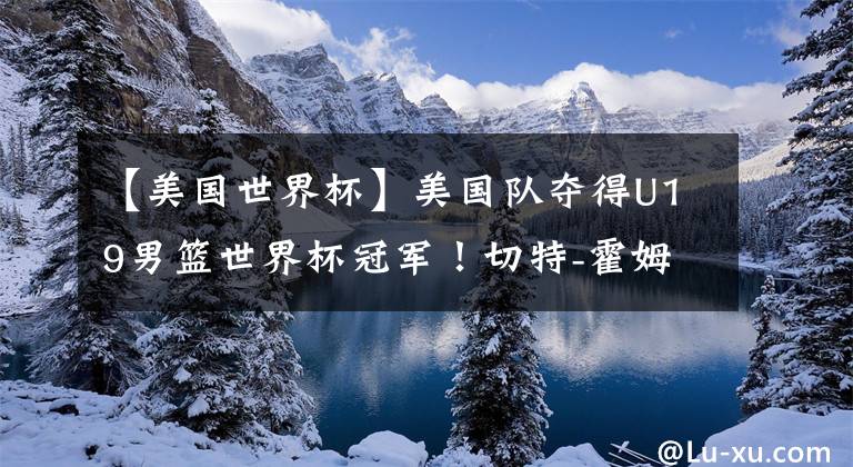 【美国世界杯】美国队夺得U19男篮世界杯冠军！切特-霍姆格伦当选赛事MVP