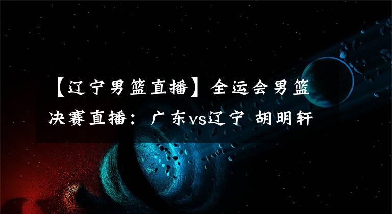 【辽宁男篮直播】全运会男篮决赛直播：广东vs辽宁 胡明轩PK郭艾伦！谁能拿下冠军？
