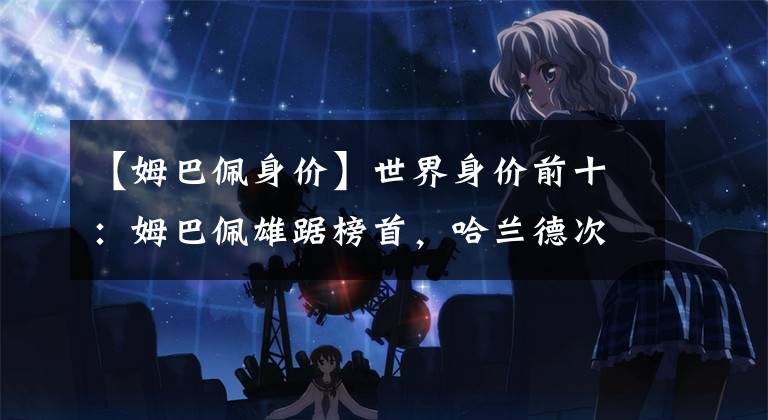 【姆巴佩身价】世界身价前十:姆巴佩雄踞榜首,哈兰德次之维尼修斯第三