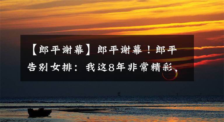 【郎平谢幕】郎平谢幕!郎平告别女排:我这8年非常精彩,未来要做点轻松的事