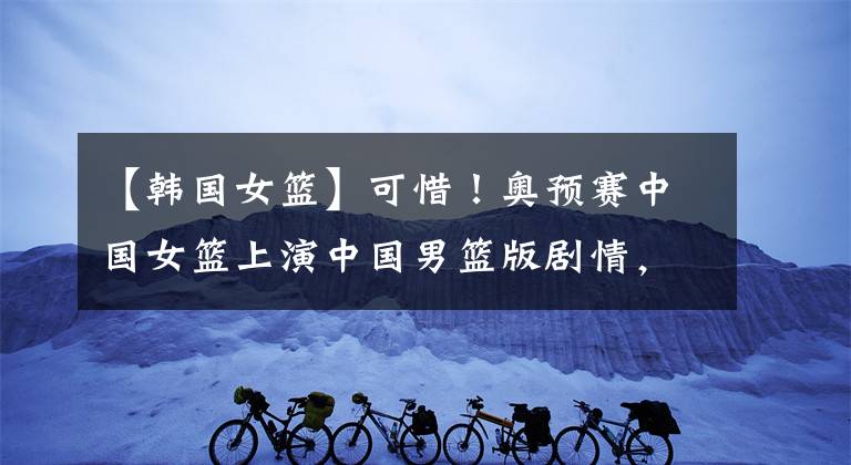 【韩国女篮】可惜！奥预赛中国女篮上演中国男篮版剧情，1分劣势负于韩国女篮