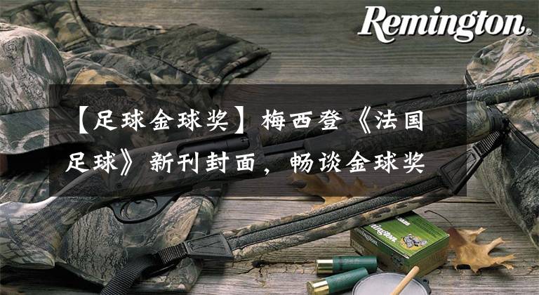 【足球金球奖】梅西登《法国足球》新刊封面,畅谈金球奖机会、NMM关系话题