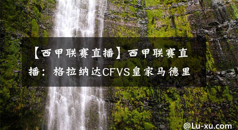 【西甲联赛直播】西甲联赛直播：格拉纳达CFVS皇家马德里直播 皇马实力强势，力争反客为主！
