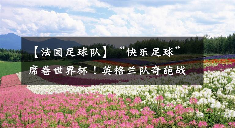 【法国足球队】“快乐足球”席卷世界杯！英格兰队奇葩战术竟使决赛两队竞相模仿