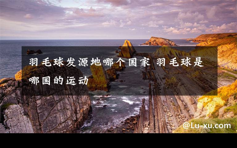 羽毛球发源地哪个国家 羽毛球是哪国的运动