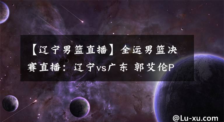 【辽宁男篮直播】全运男篮决赛直播:辽宁vs广东 郭艾伦PK胡明轩!戳我看!