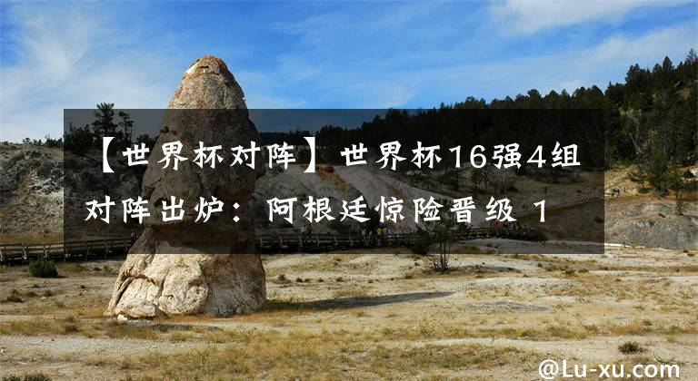 【世界杯对阵】世界杯16强4组对阵出炉：阿根廷惊险晋级 1/8决赛PK夺冠大热门！