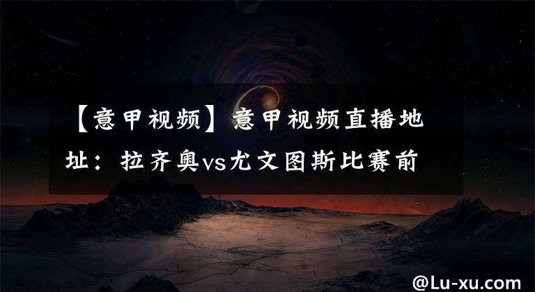 【意甲视频】意甲视频直播地址：拉齐奥vs尤文图斯比赛前瞻分析