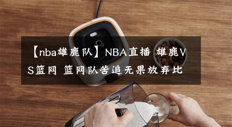 【nba雄鹿队】NBA直播 雄鹿VS篮网 篮网队苦追无果放弃比赛