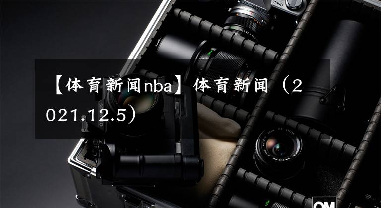 【体育新闻nba】体育新闻（2021.12.5）