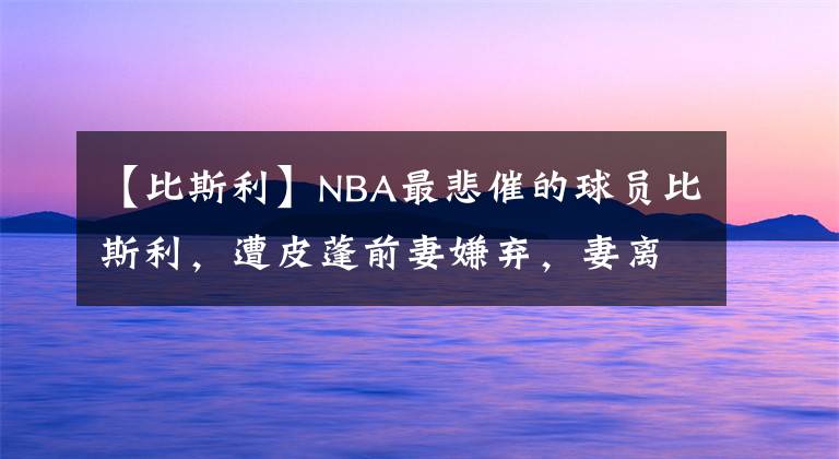 【比斯利】NBA最悲催的球员比斯利,遭皮蓬前妻嫌弃,妻离子散,78天出狱了