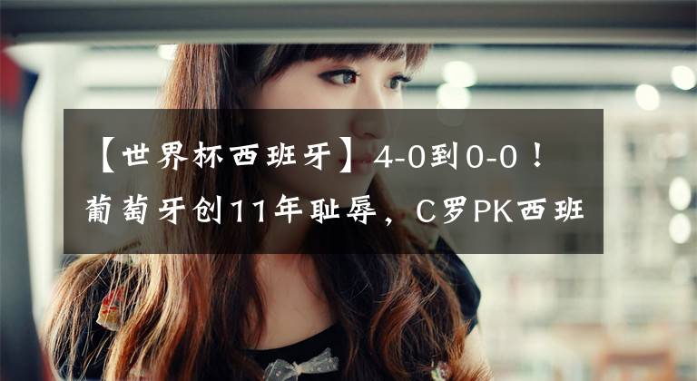 【世界杯西班牙】4-0到0-0!葡萄牙创11年耻辱,C罗PK西班牙冲3大纪录,央视不直播