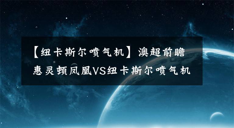 【纽卡斯尔喷气机】澳超前瞻 惠灵顿凤凰VS纽卡斯尔喷气机比赛分析 惠灵顿凤凰客场无胜