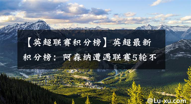 【英超联赛积分榜】英超最新积分榜:阿森纳遭遇联赛5轮不胜!枪手名宿主场首秀输球